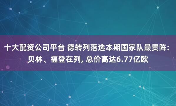十大配资公司平台 德转列落选本期国家队最贵阵: 贝林、福登在列, 总价高达6.77亿欧