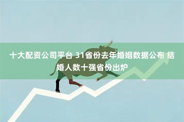 十大配资公司平台 31省份去年婚姻数据公布 结婚人数十强省份出炉