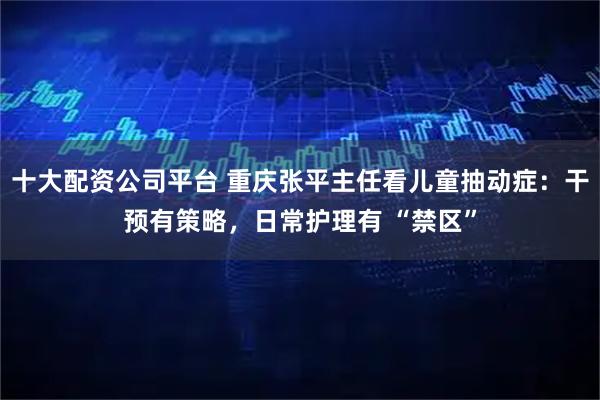 十大配资公司平台 重庆张平主任看儿童抽动症：干预有策略，日常护理有 “禁区”
