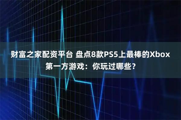 财富之家配资平台 盘点8款PS5上最棒的Xbox第一方游戏：你玩过哪些？