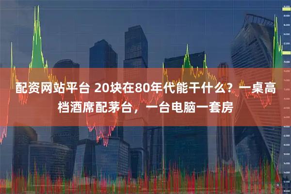 配资网站平台 20块在80年代能干什么？一桌高档酒席配茅台，一台电脑一套房