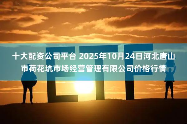 十大配资公司平台 2025年10月24日河北唐山市荷花坑市场经营管理有限公司价格行情