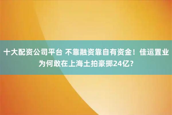 十大配资公司平台 不靠融资靠自有资金！佳运置业为何敢在上海土拍豪掷24亿？
